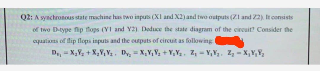 Q2: A synchronous state machine has two inputs (X1 and X2) and two outputs (Z1 and Z2). It consists
of two D-type flip flops (YI and Y2). Deduce the state diagram of the circuit? Consider the
equations of flip flops inputs and the outputs of circuit as following: (
Dy₁ = X₂Y₂ + X₂Y₁Y₂ Dy₂ = X₁Y₁Y₂ + Y₁Y₂, Z₁ = Y₁Y₂, Z₂ = X₁Y₁Y₂