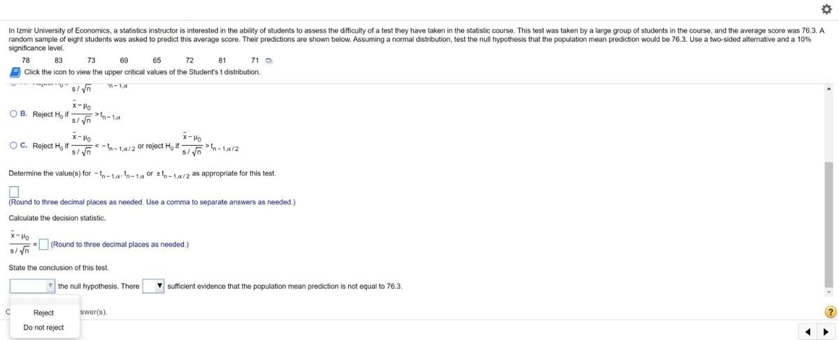 In Izmir University of Economics, a statistics instructor is interested in the ability of students to assess the difficulty of a test they have taken in the statistic course. This test was taken by a large group of students in the course, and the average score was 76.3. A
random sample of eight students was asked to predict this average score. Their predictions are shown below. Assuming a normal distribution, test the null hypothesis that the population mean prediction would be 76.3. Use a two-sided alternative and a 10%
significance level.
78
83
73
69
65
72
81
71 D
Click the icon to view the upper critical values of the Student's t distribution.
wj U" s/ /n
'n- 1,0
x- Ho
O B. Reject Ho if
> tn- 1,a
s/ yn
x- Ho
x-Ho
OC. Reject Ho if
s/ yn
< -n- 1.a/2 or reject H, if
-1,a/2
Determine the value(s) for - t,- 1.9, th-1a or ±tn-1.a/2 as appropriate for this test.
(Round to three decimal places as needed. Use a comma to separate answers as needed.)
Calculate the decision statistic.
x-Po
(Round to three decimal places as needed.)
s/ yn
State the conclusion of this test.
the null hypothesis. There
sufficient evidence that the population mean prediction is not equal to 76.3.
C
Reject
swer(s).
Do not reject
