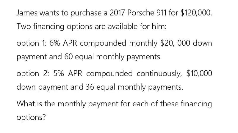 James wants to purchase a 2017 Porsche 911 for $120,000.
Two financing options are available for him:
option 1: 6% APR compounded monthly $20, 000 down
payment and 60 equal monthly payments
option 2: 5% APR compounded continuously, $10,000
down payment and 36 equal monthly payments.
What is the monthly payment for each of these financing
options?