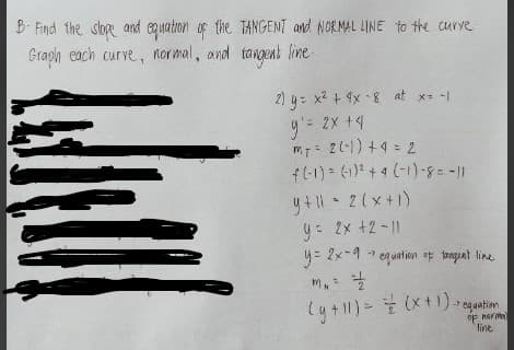 B Find the sor and egsation of the TANGENT and NORMAL LINE to the curve
Graph each curve, normal, and tangent line-
2) y= x2 + 9x -8 at x- -1
y'= 2x +4
mT= 21) +4 = 2
f(-1) (1) + 4 (-1)-8-11
y +1 - 2(x+1)
y: Ix +2 -||
y= 2x-4 1 equation tanguat line
her m
line
