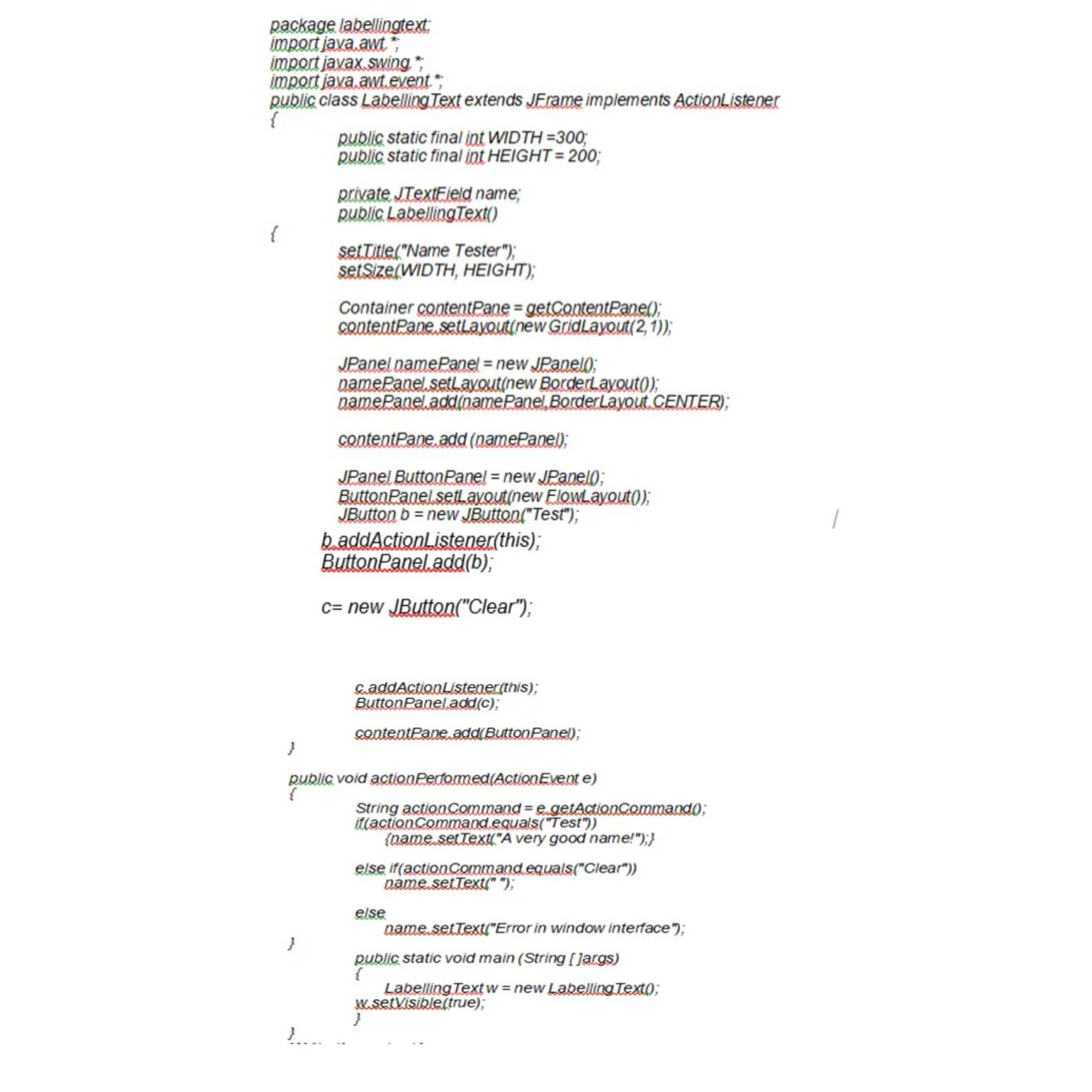 package labellingtext;
import java.awt*;
import javax swing ,
import java.awt.event
public class Labelling Text extends JErame implements ActionListener
{
public static final int WIDTH =300;
public static final int HEIGHT= 200;
private JTextField name;
public LabellingText()
setTitle("Name Tester");
setSize(WIDTH, HEIGHT);
Container contentPane = getContentPane();
contentPane setLayout(new GridLayout(2, 1));
JPanel namePanel = new JPanel);
namePanel setlavout(new BorderLayout);
namePanel.add(namePanel. BorderLayout CENTER);
contentPane, add (namePanel);
JPanel ButtonPanel = new JPanel);
ButtonPanel setLavout(new Flowayout);
JButton b = new JButton("Test");
baddActionListener(this);
ButtonPanel.add(b);
c= new JButton("Clear");
caddActionListener(this);
ButtonPaneladd(c);
contentPane.add(ButtonPanel);
public void actionPertormed(ActionEvent e)
String actionCommand = e getActionCommand);
itlactionCommand.equals("Test"))
(name setText("A very good name!");}
else if(actionCommand equals("Clear"))
name.setText(" ");
else
name.setText("Error in window interface");
}
public static void main (String [ Jargs)
{
Labelling Text w = new Labelling Text0;
M.setVisible(true);
