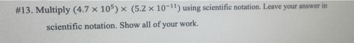 #13. Multiply (4.7 x 105) x (5.2 x 10-11) using scientific notation. Leave your answer in
scientific notation. Show all of your work.
