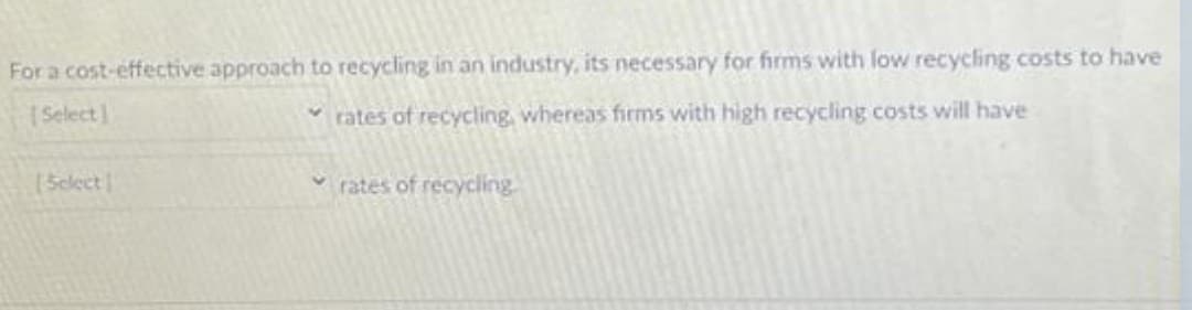 For a cost-effective approach to recycling in an industry, its necessary for firms with low recycling costs to have
[Select]
rates of recycling, whereas firms with high recycling costs will have
[Select
rates of recycling.