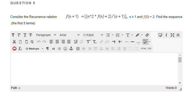 QUESTION 5
Consider the Recurrence relation
f(n + 1) = L(n^2 * f(n)+2)/(n+ 1)],, n 2 1 and f(0) = 2. Find the sequence
.(the first 5 terms)
T T T T Paragraph v
v 3 (12pt)
T
i
Arial
T* T, e E 1
ABC
O fx • Mashups
O HTML CS
Path: p
Words:0
