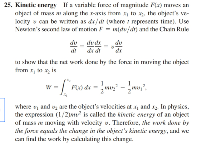 25. Kinetic energy If a variable force of magnitude F(x) moves an
object of mass m along the x-axis from x1 to x2, the object's ve-
locity v can be written as dx/dt (where t represents time). Use
Newton's second law of motion F = m(dv/dt) and the Chain Rule
dv dx
dv
dv
dx
dt
dx dt
to show that the net work done by the force in moving the object
from x, to x, is
F(x) dx = =mv;? – mv,?.
where vị and v2 are the object's velocities at x1 and x2. In physics,
the expression (1/2)mv² is called the kinetic energy of an object
of mass m moving with velocity v. Therefore, the work done by
the force equals the change in the object's kinetic energy, and we
can find the work by calculating this change.
