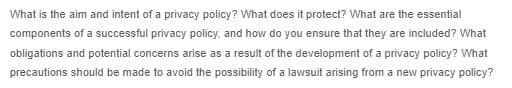 What is the aim and intent of a privacy policy? What does it protect? What are the essential
components of a successful privacy policy, and how do you ensure that they are included? What
obligations and potential concerns arise as a result of the development of a privacy policy? What
precautions should be made to avoid the possibility of a lawsuit arising from a new privacy policy?
