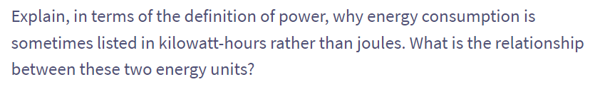 Explain, in terms of the definition of power, why energy consumption is
sometimes listed in kilowatt-hours
rather than joules. What is the relationship
between these two energy units?