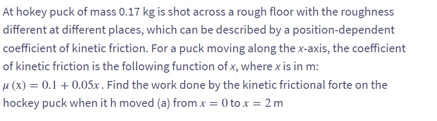 At hokey puck of mass 0.17 kg is shot across a rough floor with the roughness
different at different places, which can be described by a position-dependent
coefficient of kinetic friction. For a puck moving along the x-axis, the coefficient
of kinetic friction is the following function of x, where x is in m:
µ (x) = 0.1 + 0.05x. Find the work done by the kinetic frictional forte on the
hockey puck when it h moved (a) from x = 0 to x = 2 m