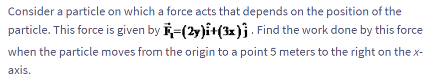 Consider a particle on which a force acts that depends on the position of the
particle. This force is given by R=(2y)î+(3x). Find the work done by this force
when the particle moves from the origin to a point 5 meters to the right on the x-
axis.