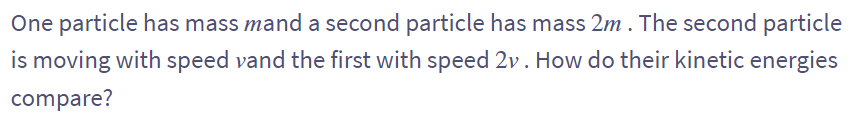 One particle has mass mand a second particle has mass 2m. The second particle
is moving with speed vand the first with speed 2v. How do their kinetic energies
compare?