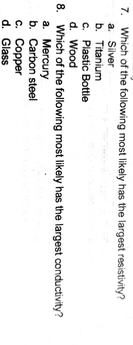 7. Which of the following most likely has the largest resistivity?
a. Silver
b. Titanium
c. Plastic Bottle
d. Wood
8. Which of the following most likely has the largest conductivity?
a. Mercury
b. Carbon steel
с. Соррer
d. Glass
