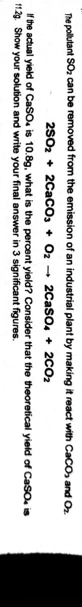 The pollutant SO2 can be removed from the emission of an industrial plant by making it react with CaCOs and Oz
2S02 + 2CaCO3 + O2 2CASO, + 2CO2
If the actual yield of CaSO is 10.8g, what is the percent yield? Consider that the theoretical yield of CaSO, is
11.2g. Show your solution and write your final answer in 3 significant figures.
