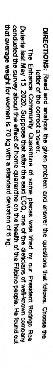 DIRECTIONS: Read and analyze the given problem and answer the questions that follows. Choose the
letter of the correct answer.
The Enhance Community Quarantine of some places was lifted by our President Rodrigo Roa
Duterte last May 15, 2020. Suppose that after the said ECQ, one of the dieticians of well-known company
conducted the survey about the effect of home quarantine on the health of the Filipino people. He found out
that average weight for women is 70 kg with a standard deviation of 6 kg.
