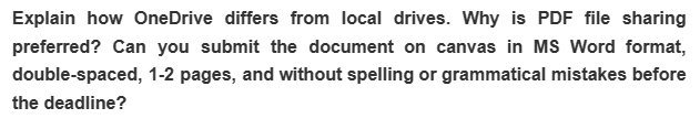 Explain how OneDrive differs from local drives. Why is PDF file sharing
preferred? Can you submit the document on canvas in MS Word format,
double-spaced, 1-2 pages, and without spelling or grammatical mistakes before
the deadline?