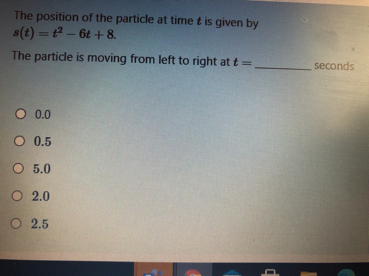 The position of the particle at time t is given by
The particle is moving from left to right at t =
seconds
O 0.0
O 0.5
O 5.0
2.0
O2.5
