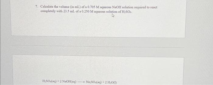 7. Calculate the volume (in ml) of a 0.705 M aqueous NaOH solution required to react
completely with 23.5 mL of a 0.250 M aqueous solution of H₂SO1.
H₂SO (aq) + 2 NaOH(aq) - NaySO (aq) + 2 H₂O(1)