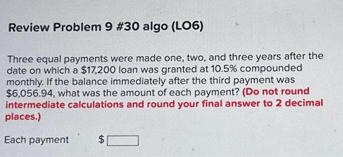 Review Problem 9 #30 algo (LO6)
Three equal payments were made one, two, and three years after the
date on which a $17,200 loan was granted at 10.5% compounded
monthly. If the balance immediately after the third payment was
$6,056.94, what was the amount of each payment? (Do not round
intermediate calculations and round your final answer to 2 decimal
places.)
Each payment
$