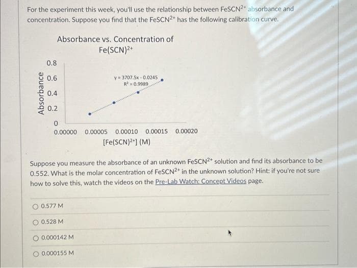 For the experiment this week, you'll use the relationship between FeSCN2+ absorbance and
concentration. Suppose you find that the FeSCN2+ has the following calibration curve.
Absorbance
Absorbance vs. Concentration of
Fe(SCN)²+
0.8
0.6
0.4
0.2
0
0.00000 0.00005 0.00010 0.00015 0.00020
[Fe(SCN)²+] (M)
Suppose you measure the absorbance of an unknown FeSCN2+ solution and find its absorbance to be
0.552. What is the molar concentration of FeSCN2* in the unknown solution? Hint: if you're not sure
how to solve this, watch the videos on the Pre-Lab Watch: Concept Videos page.
0.577 M
O 0.528 M
y=3707.5x-0.0245
R² = 0.9989
0.000142 M
O 0.000155 M
