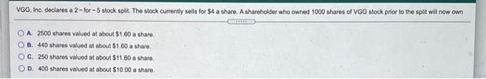 VGG, Inc. declares a 2-for-5 stock split. The stock currently sells for $4 a share. A shareholder who owned 1000 shares of VGG stock prior to the split will now own
OA. 2500 shares valued at about $1.60 a share.
OB. 440 shares valued at about $1.60 a share.
OC. 250 shares valued at about $11.60 a share.
OD. 400 shares valued at about $10.00 a share.