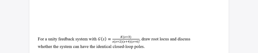 For a unity feedback system with G (s) =
whether the system can have the identical
K(s+3)
s(s+2)(s+4)(s+6)'
closed-loop poles.
draw root locus and discuss