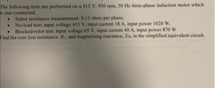 The following tests are performed on a 415 V, 950 rpm, 50 Hz three-phase induction motor which
s star-connected.
• Stator resistance measurement: 0.13 ohms per phase,
No-load test: input voltage 415 V. input current 18 A, input power 1020 W,
• Blocked-rotor test: input voltage 65 V, input current 40 A, input power 870 W
Find the core loss resistance, Rc, and magnetising reactance, Xu, in the simplified equivalent circuit.