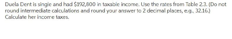 Duela Dent is single and had $192,800 in taxable income. Use the rates from Table 2.3. (Do not
round intermediate calculations and round your answer to 2 decimal places, e.g., 32.16.)
Calculate her income taxes.