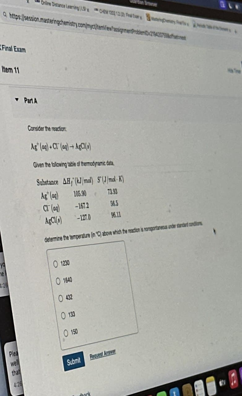 rdan Browser
Online Distance Learning LSx CHEM 1202 12 ) Final Exan x
Q https://session.masteringchemistry.com/myct/itemView?assignmentProblemiD-219420759&offset-next
Final Exam
Item 11
▼Part A
Consider the reaction:
Ag (aq)+Cl(aq)+AgCl(s)
Given the following table of thermodynamic data,
Substance AH, (kJ/mol) S(J/mol K)
Ag (aq)
105.90
73.93
Cl(aq)
-167.2
56.5
AgCl(s)
-127.0
96.11
determine the temperature (in 'C) above which the reaction is nonspontaneous under standard conditions
01230
yo
me
4:26
1640
432
133
150
Plea
well
that
Submit
Request Answer
4:26