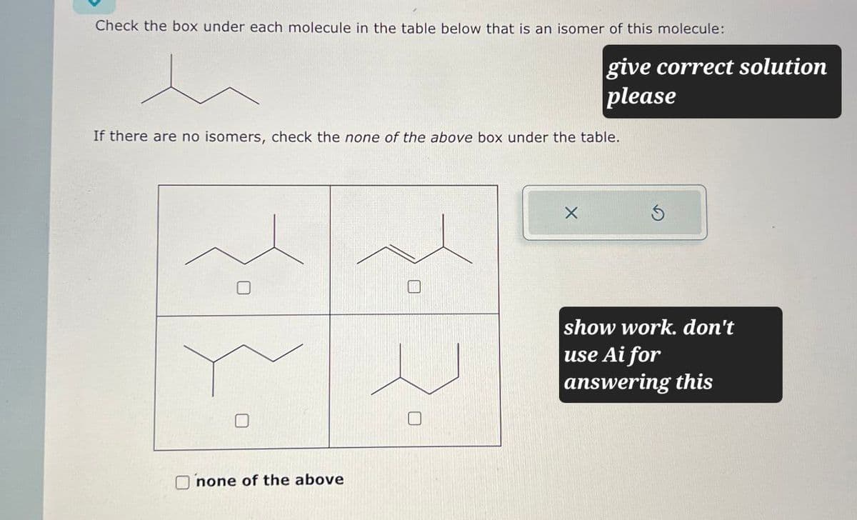 Check the box under each molecule in the table below that is an isomer of this molecule:
give correct solution
please
If there are no isomers, check the none of the above box under the table.
U
none of the above
show work. don't
use Ai for
answering this