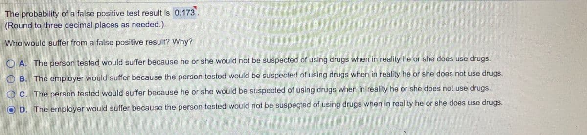 The probability of a false positive test result is 0.173.
(Round to three decimal places as needed.)
Who would suffer from a false positive result? Why?
O A. The person tested would suffer because he or she would not be suspected of using drugs when in reality he or she does use drugs.
O B. The employer would suffer because the person tested would be suspected of using drugs when in reality he or she does not use drugs.
O C. The person tested would suffer because he or she would be suspected of using drugs when in reality he or she does not use drugs.
O D. The employer would suffer because the person tested would not be suspected of using drugs when in reality he or she does use drugs.
