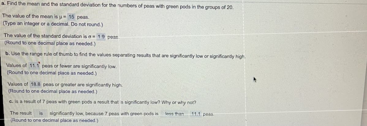 a. Find the mean and the standard deviation for the numbers of peas with green pods in the groups of 20.
The value of the mean is u = 15 peas.
(Type an integer or a decimal. Do not round.)
The value of the standard deviation is o = 19 peas.
(Round to one decimal place as needed.)
b. Use the range rule of thumb to find the values separating results that are significantly low or significantly high.
Values of 11.1 peas or fewer are significantly low.
(Round to one decimal place as needed.)
Values of 18.8 peas or greater are significantly high.
(Round to one decimal place as needed.)
c. Is a result of 7 peas with green pods a result that is significantly low? Why or why not?
The result
is
significantly low, because 7 peas with green pods is
less than
11.1 peas.
(Round to one decimal place as needed.)
