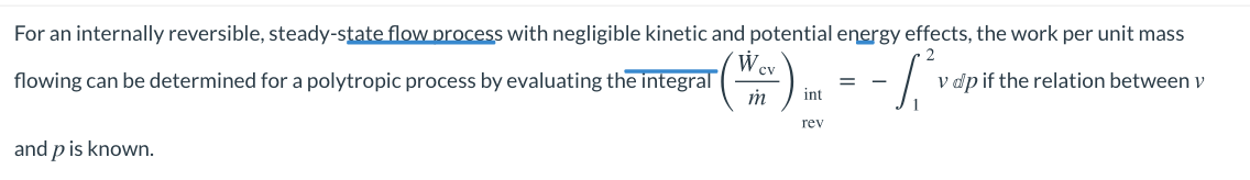 For an internally reversible, steady-state flow process with negligible kinetic and potential energy effects, the work per unit mass
W.
flowing can be determined for a polytropic process by evaluating the integral
cv
v dp if the relation between v
int
rev
and p is known.
