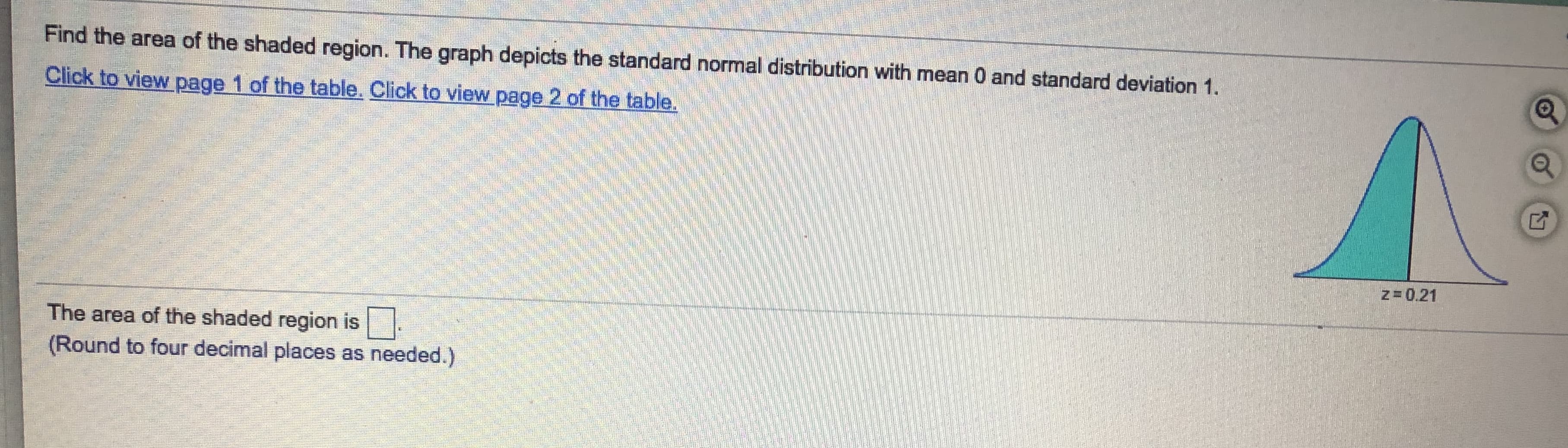 Find the area of the shaded region. The graph depicts the standard normal distribution with mean 0 and standard deviation 1.
Click to view page 1 of the table. Click to view page 2 of the table.
z= 0.21
The area of the shaded region is .
(Round to four decimal places as needed.)
