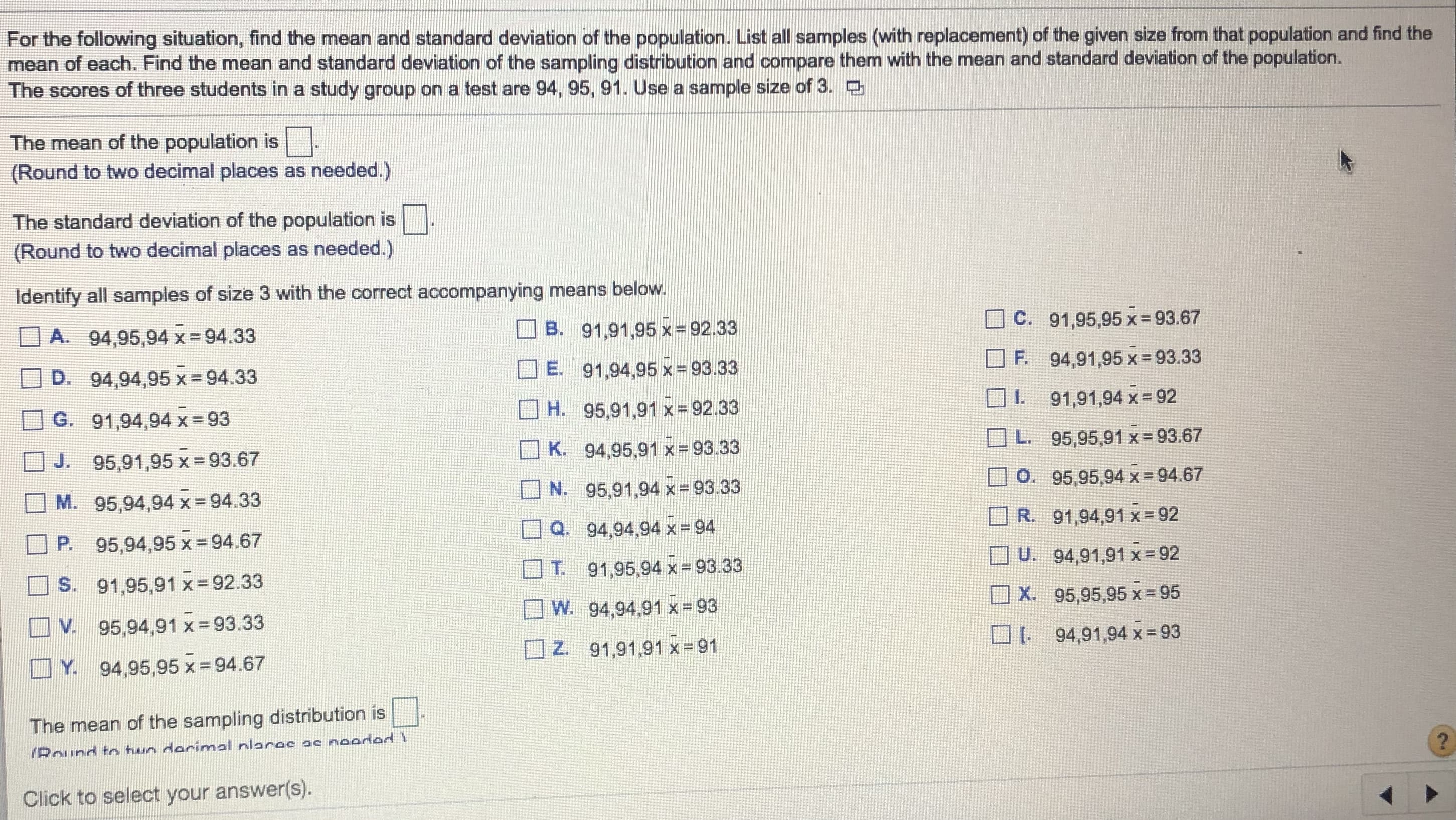 For the following situation, find the mean and standard deviation of the population. List all samples (with replacement) of the given size from that population and find the
mean of each. Find the mean and standard deviation of the sampling distribution and compare them with the mean and standard deviation of the population.
The scores of three students in a study group on a test are 94, 95, 91. Use a sample size of 3.
The mean of the population is.
(Round to two decimal places as needed.)
The standard deviation of the population is.
(Round to two decimal places as needed.)
Identify all samples of size 3 with the correct accompanying means below.
O C. 91,95,95 x=93.67
A. 94,95,94 x =94.33
B.
91,91,95 x = 92.33
%3D
94,91,95 x = 93.33
OF.
91,94,95 x = 93.33
D. 94,94,95 x 94.33
E.
91,91,94 x 92
H. 95,91,91 x = 92.33
G. 91,94,94 x - 93
OL. 95,95,91 x 93.67
O K. 94,95,91 x=93.33
J. 95,91,95 x 93.67
O. 95,95,94 x= 94.67
O N. 95,91,94 x= 93.33
95,94,94 x- 94.33
M.
R. 91,94,91 x 92
Q. 94,94,94 x = 94
P. 95,94,95 x = 94.67
U. 94,91,91 x- 92
T. 91,95,94 x = 93.33
S. 91,95,91 x=92.33
O X. 95,95,95 x 95
O W. 94,94,91 x= 93
V. 95,94,91 x = 93.33
94,91,94 x 93
O
O Z. 91,91,91 x 91
Y. 94,95,95 x = 94.67
The mean of the sampling distribution is
/Round tn two derimal nlares ac noodad 1
Click to select your answer(s).
