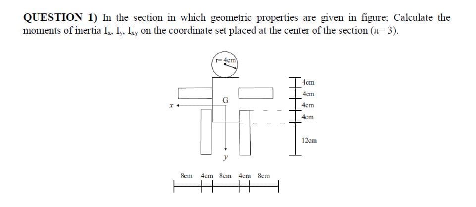 QUESTION 1) In the section in which geometric properties are given in figure: Calculate the
moments of inertia Iş, Iy, Isy on the coordinate set placed at the center of the section (n= 3).
= 4cm
Acm
4cm
4cm
4cm
12cm
y
8cm
4cm
8cm
4cm
8cm
