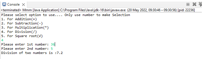 Console X
**
<terminated> Mmm [Java Application] C:\Program Files\Java\jdk-16\bin\javaw.exe (20 May 2022, 09:30:46 – 09:30:56) [pid: 22236]
Please select option to use.... Only use number to make Selection
1. For Addition (+)
2. For Subtraction (-)
3. For Multiplication (*)
4. For Division (/)
5. For Square root (V)
4
Please enter 1st number: 36
Please enter 2nd number: 5
Division of two numbers is :7.2