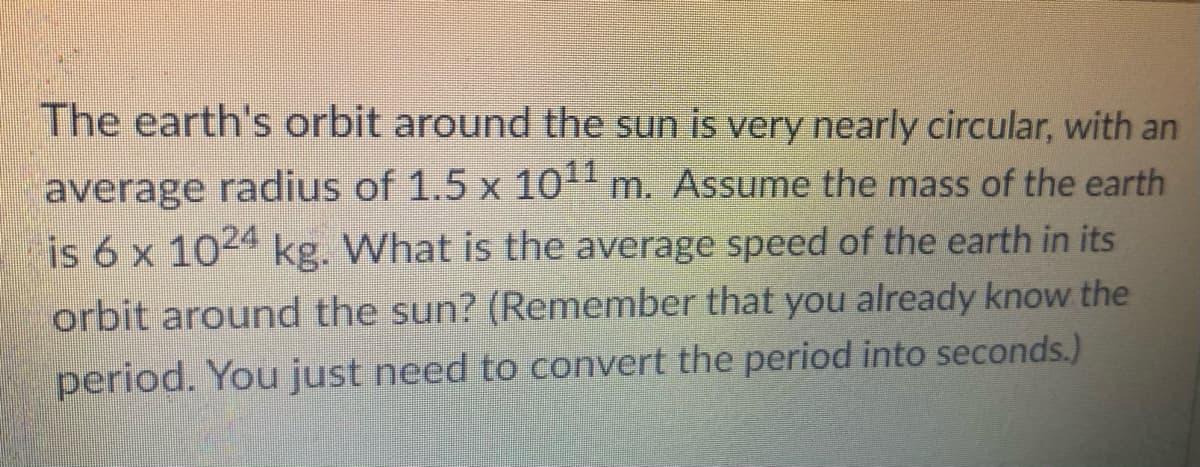 The earth's orbit around the sun is very nearly circular, with an
average radius of 1.5 x 10 m. Assume the mass of the earth
is 6 x 1024 kg. What is the average speed of the earth in its
orbit around the sun? (Remember that you already know the
period. You just need to convert the period into seconds.)
