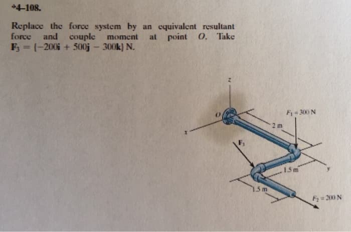 +4-108.
Replace the force system by an equivalent resultant
force and couple moment at point O. Take
F3 = (-200 + 500j - 300k) N.
1.5m
F₁ = 300 N
2 m
1.5m
F₂ = 200 N