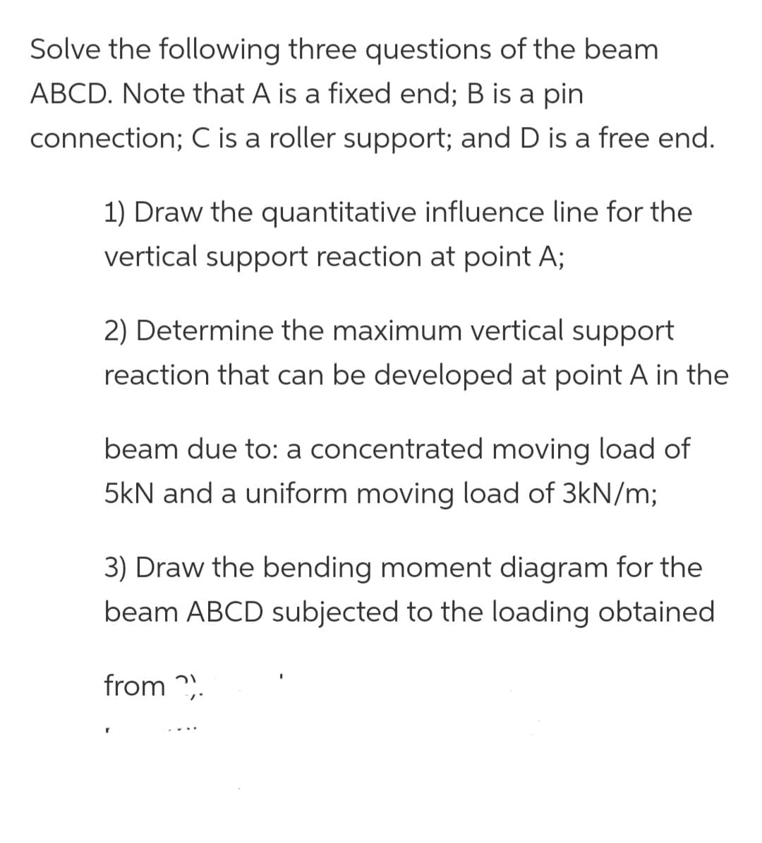 Solve the following three questions of the beam
ABCD. Note that A is a fixed end; B is a pin
connection; C is a roller support; and D is a free end.
1) Draw the quantitative influence line for the
vertical support reaction at point A;
2) Determine the maximum vertical support
reaction that can be developed at point A in the
beam due to: a concentrated moving load of
5kN and a uniform moving load of 3kN/m;
3) Draw the bending moment diagram for the
beam ABCD subjected to the loading obtained
from 2).