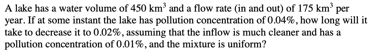 A lake has a water volume of 450 km³ and a flow rate (in and out) of 175 km³ per
year. If at some instant the lake has pollution concentration of 0.04%, how long will it
take to decrease it to 0.02%, assuming that the inflow is much cleaner and has a
pollution concentration of 0.01%, and the mixture is uniform?
