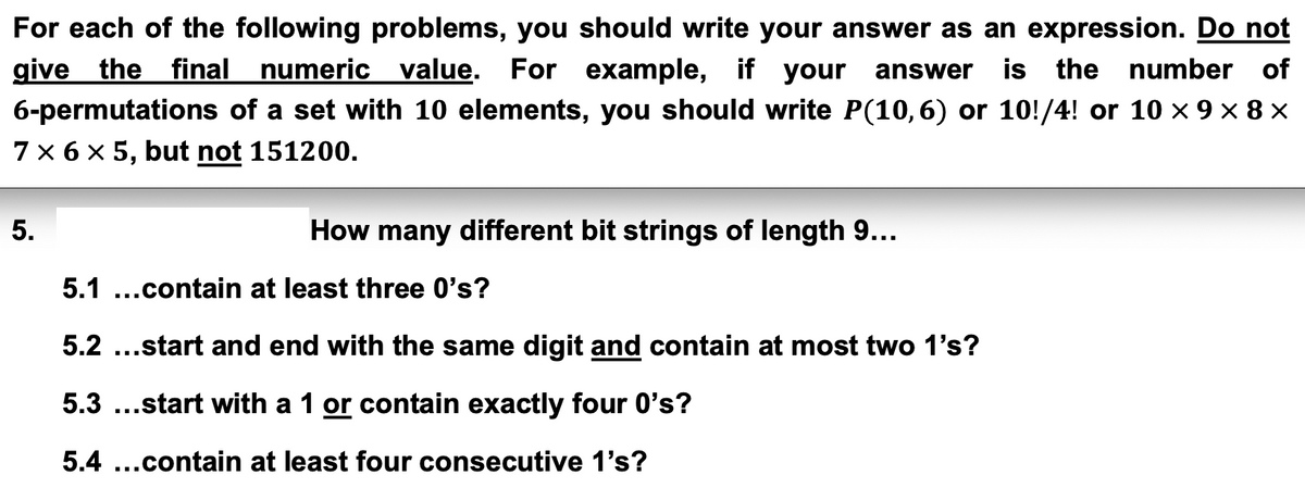 For each of the following problems, you should write your answer as an expression. Do not
give the final numeric value. For example, if your answer is the number of
6-permutations of a set with 10 elements, you should write P(10,6) or 10!/4! or 10 × 9 × 8 ×
7 × 6 × 5, but not 151200.
5.
How many different bit strings of length 9...
5.1 ...contain at least three O's?
5.2 ...start and end with the same digit and contain at most two 1's?
5.3 ...start with a 1 or contain exactly four 0's?
5.4...contain at least four consecutive 1's?