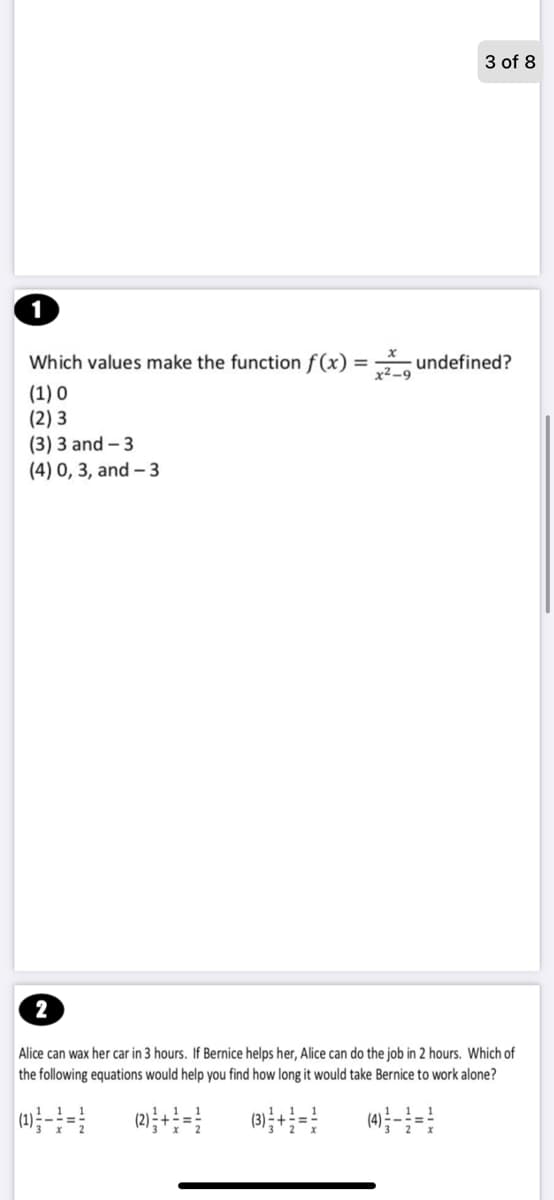 3 of 8
Which values make the functionf(x) = undefined?
x² -9
(1) 0
(2) 3
(3) 3 and – 3
(4) 0, 3, and – 3
2
Alice can wax her car in 3 hours. If Bernice helps her, Alice can do the job in 2 hours. Which of
the following equations would help you find how long it would take Bernice to work alone?
