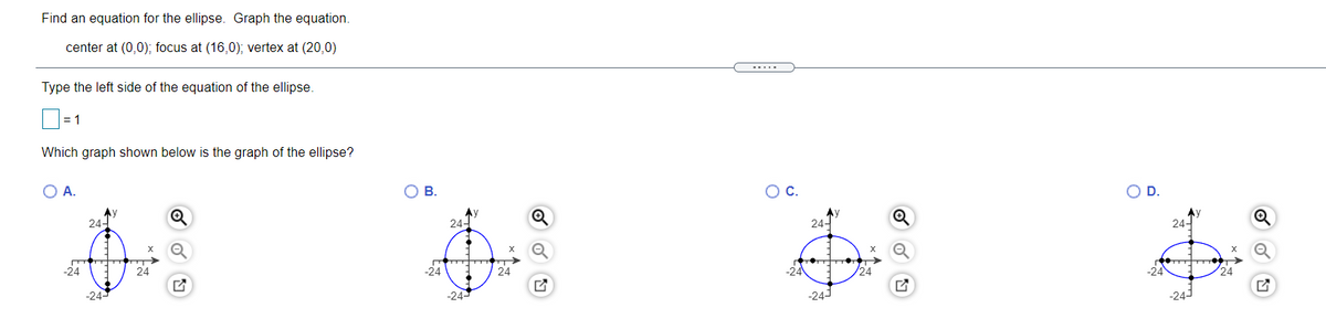 Find an equation for the ellipse. Graph the equation.
center at (0,0); focus at (16,0); vertex at (20,0)
-....
Type the left side of the equation of the ellipse.
= 1
Which graph shown below is the graph of the ellipse?
O A.
OB.
OC.
OD.
244
24-
24-
24-
-24
24
-24
24
-24
/24
-24
24
-24-
-24-
-24-
-243
