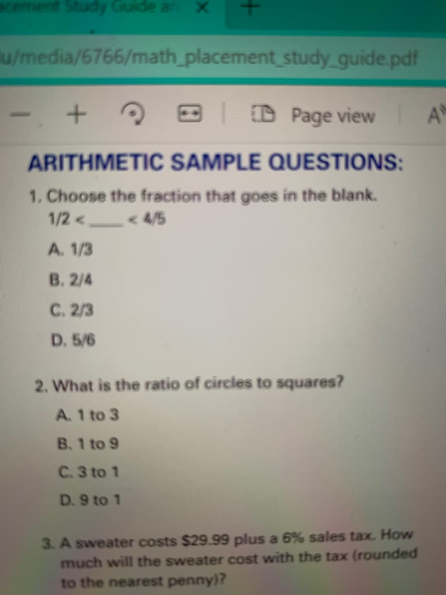 **Arithmetic Sample Questions**

1. **Choose the fraction that goes in the blank.**
   \( \frac{1}{2} < \, \_ \_ \_ \, < \frac{4}{5} \)

   - A. \( \frac{1}{3} \)
   - B. \( \frac{2}{4} \)
   - C. \( \frac{2}{3} \)
   - D. \( \frac{5}{6} \)

2. **What is the ratio of circles to squares?**

   - A. 1 to 3
   - B. 1 to 9
   - C. 3 to 1
   - D. 9 to 1

3. **A sweater costs $29.99 plus a 6% sales tax. How much will the sweater cost with the tax (rounded to the nearest penny)?**