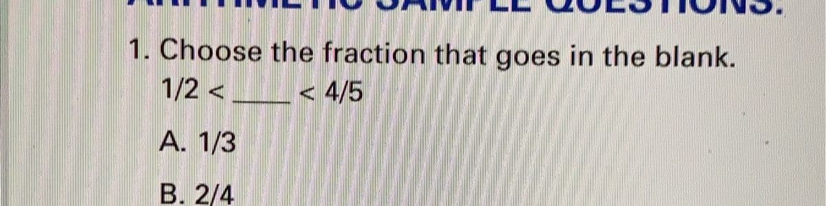 ### Arithmetic Sample Questions:

#### 1. Choose the fraction that goes in the blank.

\[ \frac{1}{2} < \_\_\_\_ < \frac{4}{5} \]

**A.** \(\frac{1}{3}\)

**B.** \(\frac{2}{4}\)