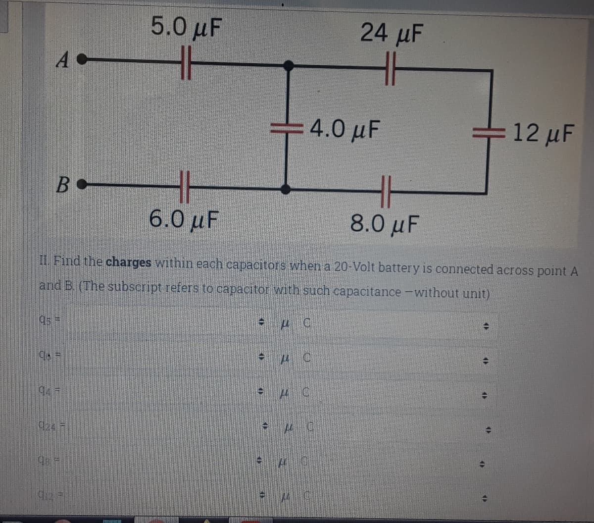 5.0 μ
24 µF
H
H
A
= 4.0 µF
12 μ'
6.0 µF
8.0 μ
II Find the charges within each capacitors when a 20-Volt battery is connected across point A
and B. (The subscript refers to capacitor with such capacitance -without unit)
95 =
94-
