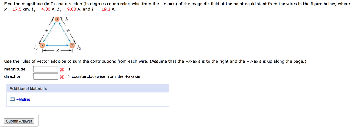 Find the magnitude (in T) and direction (in degrees counterclockwise from the +x-axis) of the magnetic field at the point equidistant from the wires in the figure below, where
x = 17.5 cm, I, = 4.80 A, I, = 9.60 A, and I,
= 19.2 A.
12
13
Use the rules of vector addition to sum the contributions from each wire. (Assume that the +x-axis is to the right and the +y-axis is up along the page.)
magnitude
X T
direction
° counterclockwise from the +x-axis
Additional Materials
Reading
Submit Answer
