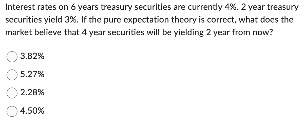 Interest rates on 6 years treasury securities are currently 4%. 2 year treasury
securities yield 3%. If the pure expectation theory is correct, what does the
market believe that 4 year securities will be yielding 2 year from now?
3.82%
5.27%
2.28%
4.50%