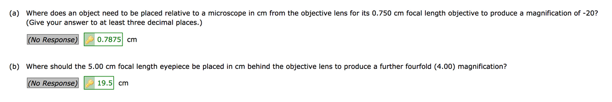 (a) Where does an object need to be placed relative to a microscope in cm from the objective lens for its 0.750 cm focal length objective to produce a magnification of -20?
(Give your answer to at least three decimal places.)
(No Response)
0.7875 cm
(b) Where should the 5.00 cm focal length eyepiece be placed in cm behind the objective lens to produce a further fourfold (4.00) magnification?
(No Response)
19.5 cm
