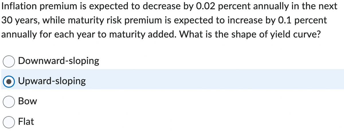 Inflation premium is expected to decrease by 0.02 percent annually in the next
30 years, while maturity risk premium is expected to increase by 0.1 percent
annually for each year to maturity added. What is the shape of yield curve?
Downward-sloping
Upward-sloping
Bow
Flat