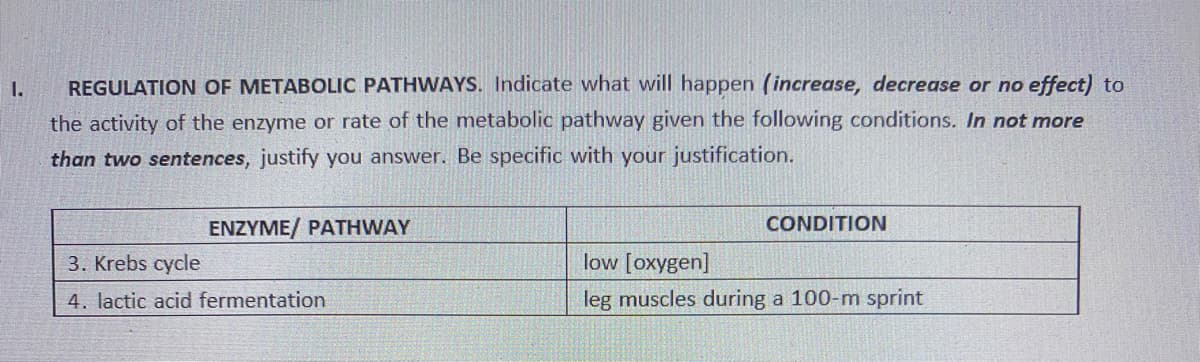 I.
REGULATION OF METABOLIC PATHWAYS. Indicate what will happen (increase, decrease or no effect) to
the activity of the enzyme or rate of the metabolic pathway given the following conditions. In not more
than two sentences, justify you answer. Be specific with your justification.
CONDITION
ENZYME/ PATHWAY
3. Krebs cycle
low [oxygen]
4. lactic acid fermentation
leg muscles during a 100-m sprint